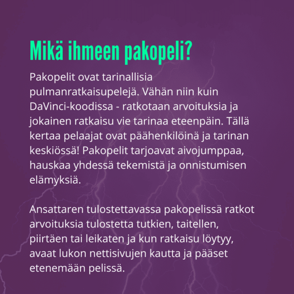 Pakopelit ovat tarinallisia pulmanratkaisupelejä. Vähän niin kuin DaVinci-koodissa - ratkotaan arvoituksia ja jokainen ratkaisu vie tarinaa eteenpäin. Tällä kertaa pelaajat ovat päähenkilöinä ja tarinan keskiössä! Pakopelit tarjoavat aivojumppaa, hauskaa yhdessä tekemistä ja onnistumisen elämyksiä.