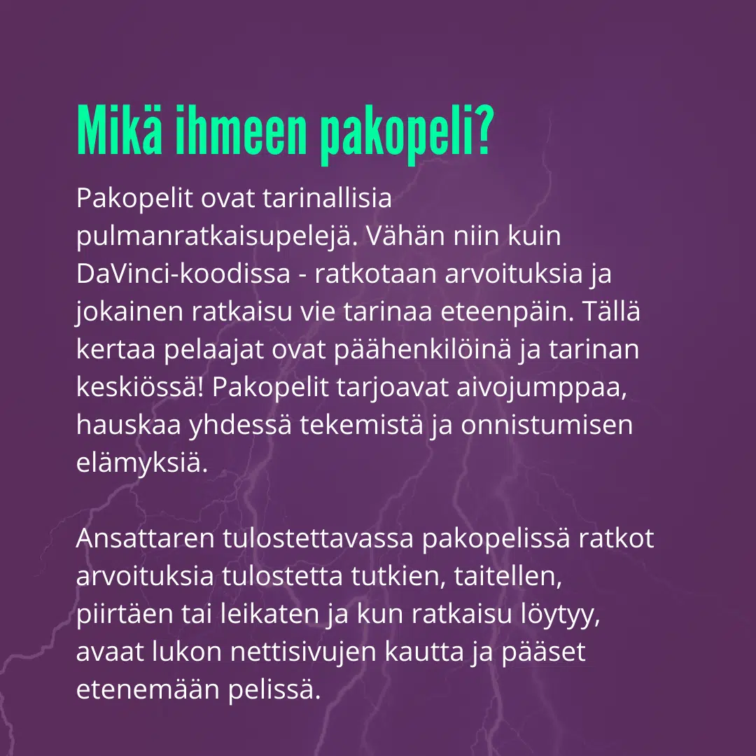 Pakopelit ovat tarinallisia pulmanratkaisupelejä. Vähän niin kuin DaVinci-koodissa - ratkotaan arvoituksia ja jokainen ratkaisu vie tarinaa eteenpäin. Tällä kertaa pelaajat ovat päähenkilöinä ja tarinan keskiössä! Pakopelit tarjoavat aivojumppaa, hauskaa yhdessä tekemistä ja onnistumisen elämyksiä.